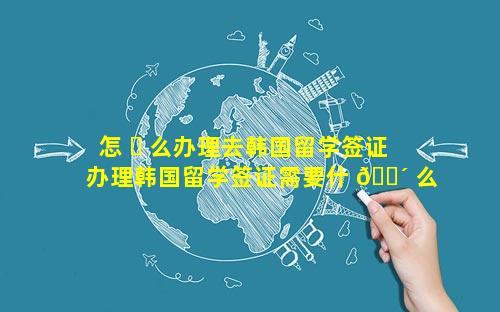 怎 ☘ 么办理去韩国留学签证 办理韩国留学签证需要什 🐴 么材料清单
